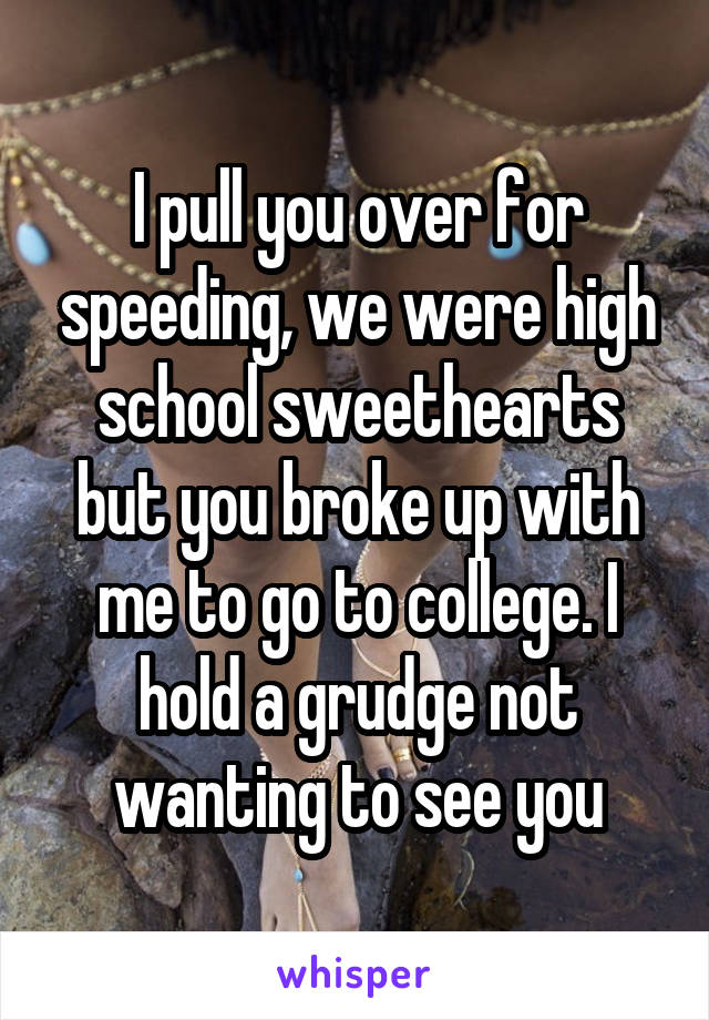 I pull you over for speeding, we were high school sweethearts but you broke up with me to go to college. I hold a grudge not wanting to see you