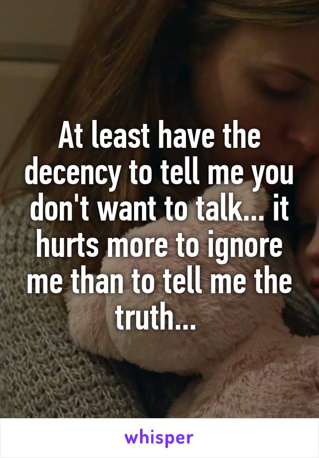 At least have the decency to tell me you don't want to talk... it hurts more to ignore me than to tell me the truth... 