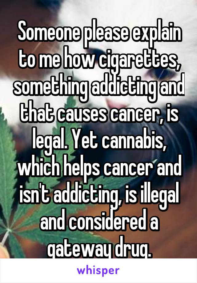 Someone please explain to me how cigarettes, something addicting and that causes cancer, is legal. Yet cannabis, which helps cancer and isn't addicting, is illegal and considered a gateway drug.