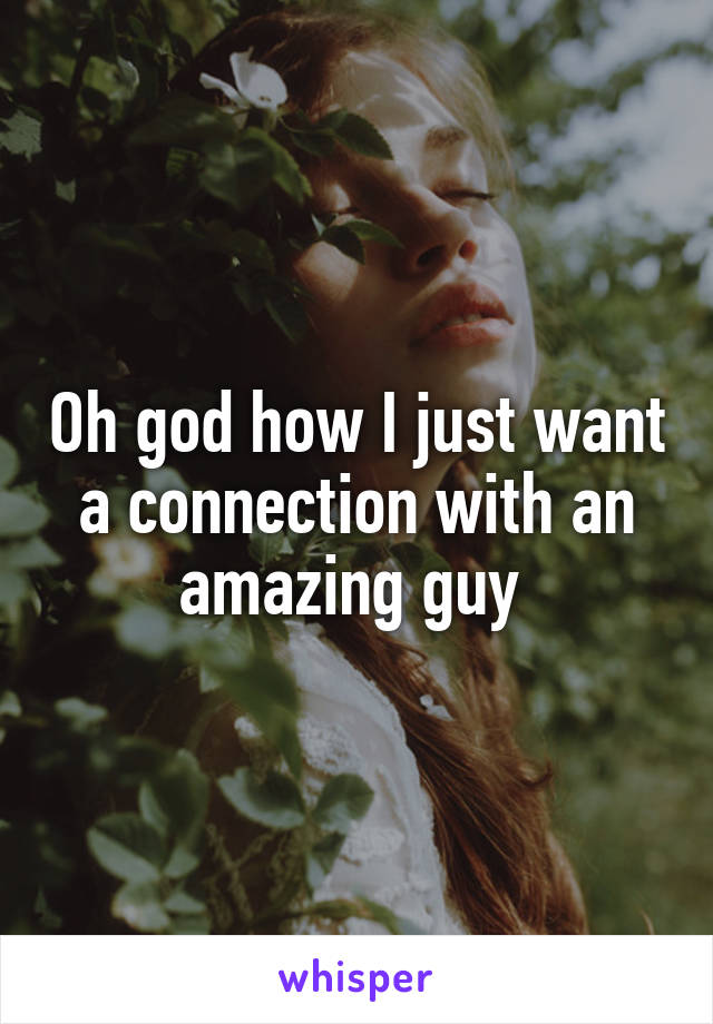 Oh god how I just want a connection with an amazing guy 