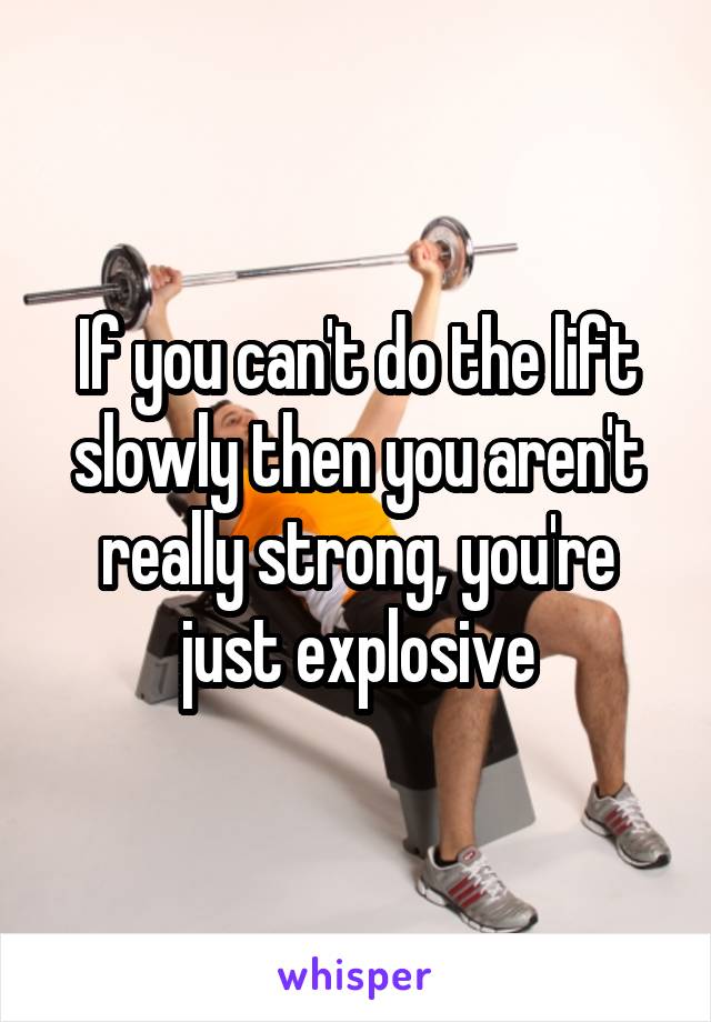 If you can't do the lift slowly then you aren't really strong, you're just explosive