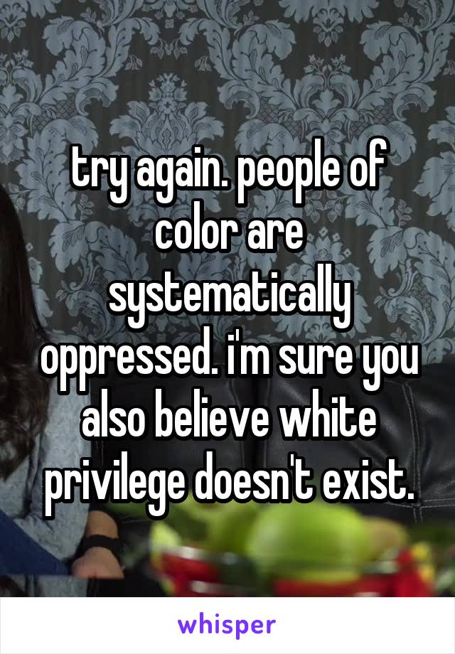 try again. people of color are systematically oppressed. i'm sure you also believe white privilege doesn't exist.