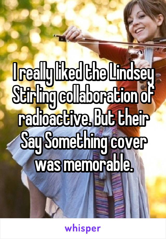 I really liked the Lindsey Stirling collaboration of radioactive. But their Say Something cover was memorable.