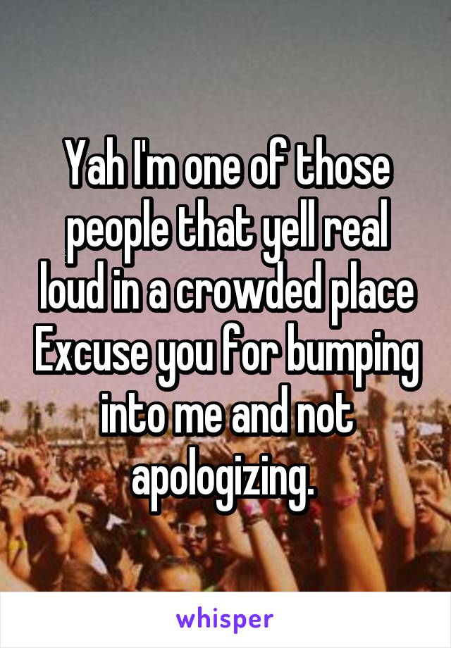 Yah I'm one of those people that yell real loud in a crowded place Excuse you for bumping into me and not apologizing. 