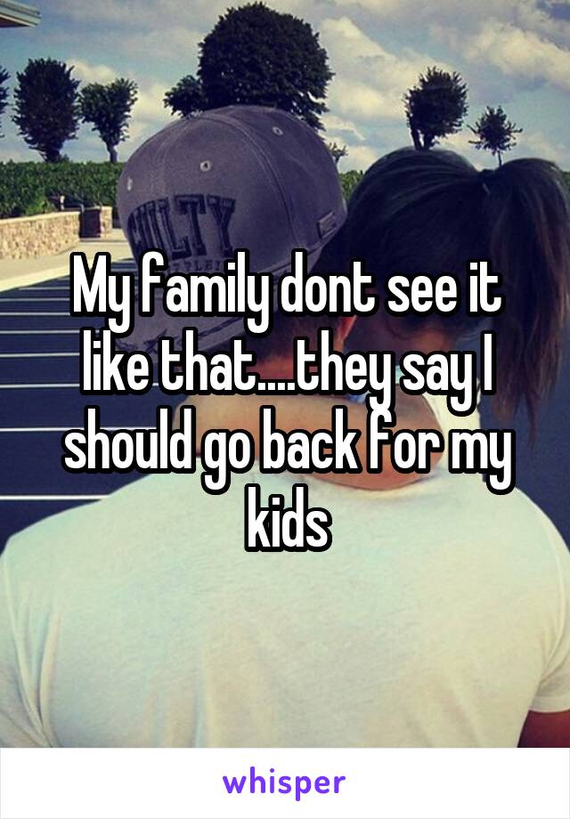 My family dont see it like that....they say I should go back for my kids