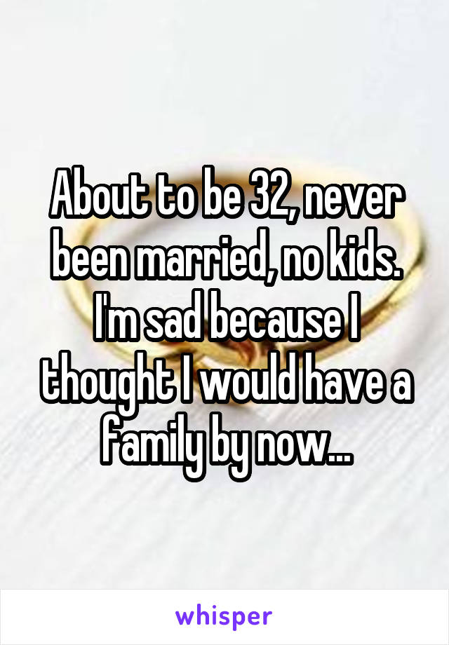 About to be 32, never been married, no kids. I'm sad because I thought I would have a family by now...