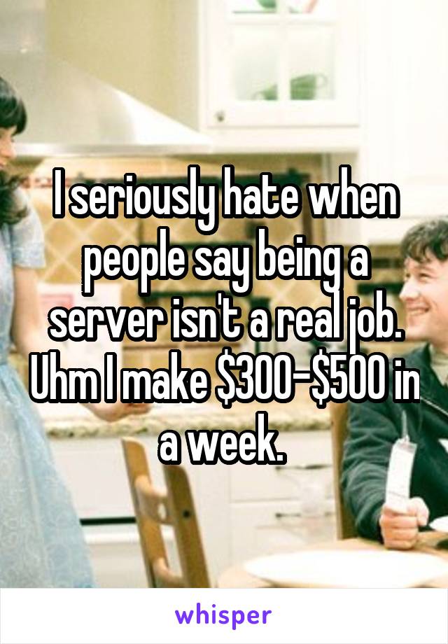 I seriously hate when people say being a server isn't a real job. Uhm I make $300-$500 in a week. 