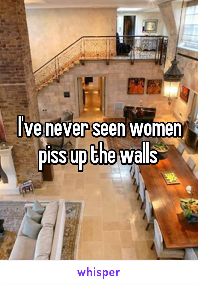 I've never seen women piss up the walls 