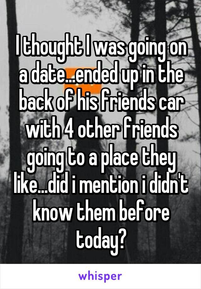 I thought I was going on a date...ended up in the back of his friends car with 4 other friends going to a place they like...did i mention i didn't know them before today?