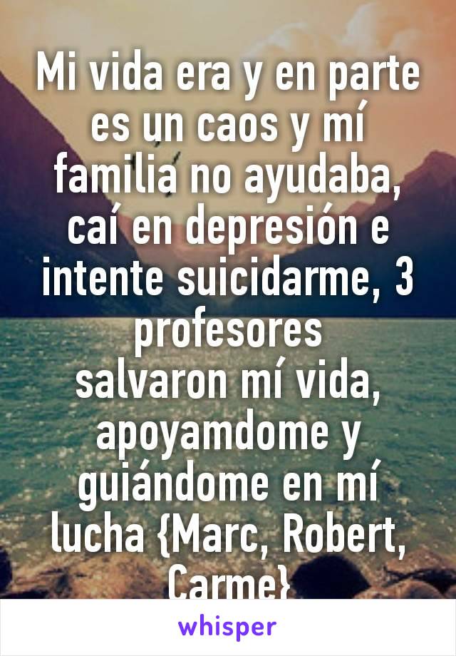 Mi vida era y en parte es un caos y mí familia no ayudaba, caí en depresión e intente suicidarme, 3 profesores
salvaron mí vida, apoyamdome y guiándome en mí lucha {Marc, Robert, Carme}