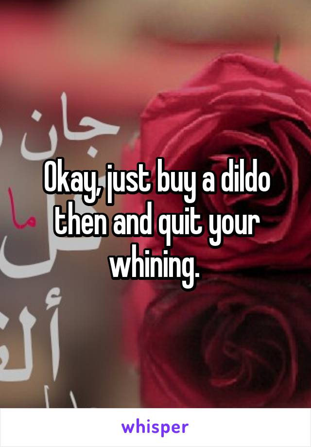 Okay, just buy a dildo then and quit your whining. 