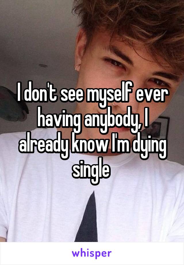 I don't see myself ever having anybody, I already know I'm dying single 