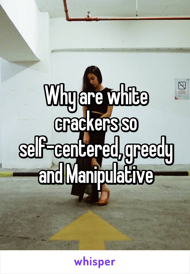 Why are white crackers so self-centered, greedy and Manipulative