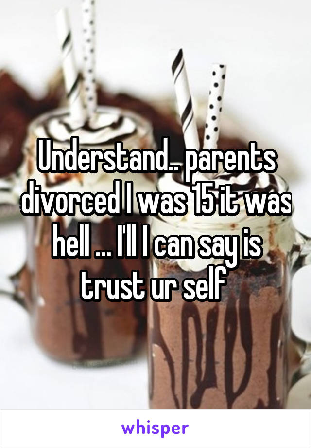 Understand.. parents divorced I was 15 it was hell ... I'll I can say is trust ur self 