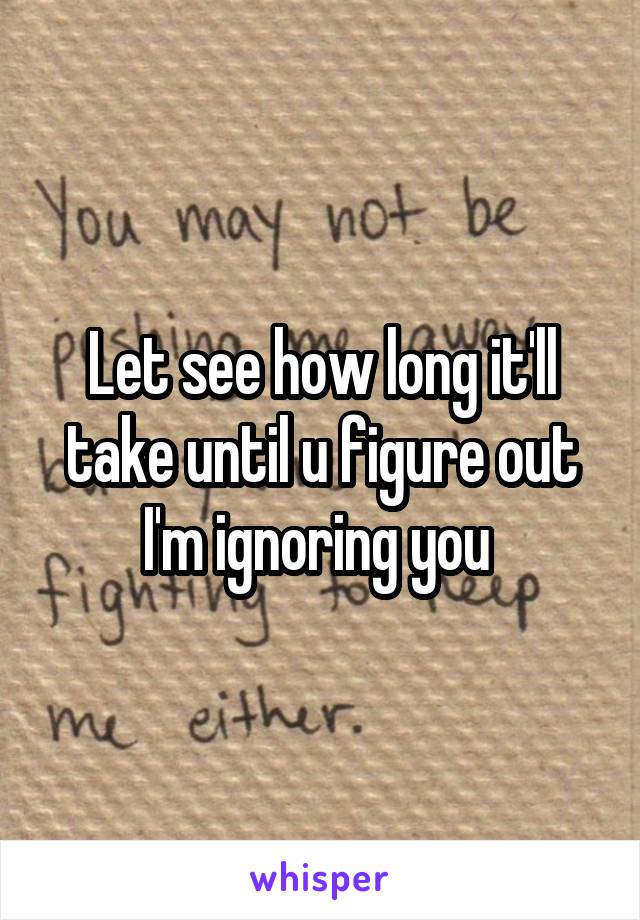 Let see how long it'll take until u figure out I'm ignoring you 