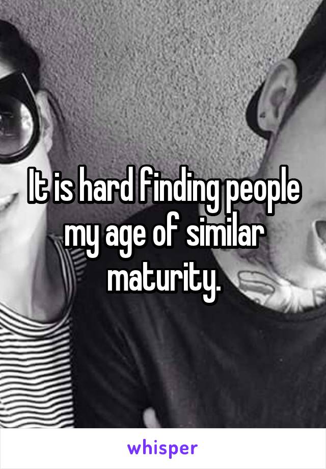 It is hard finding people my age of similar maturity.