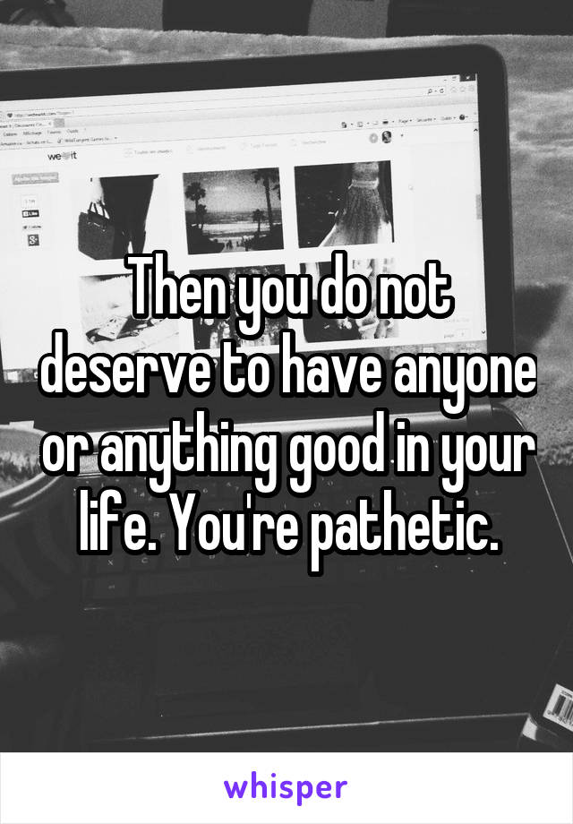 Then you do not deserve to have anyone or anything good in your life. You're pathetic.