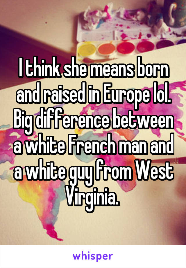 I think she means born and raised in Europe lol. Big difference between a white French man and a white guy from West Virginia. 