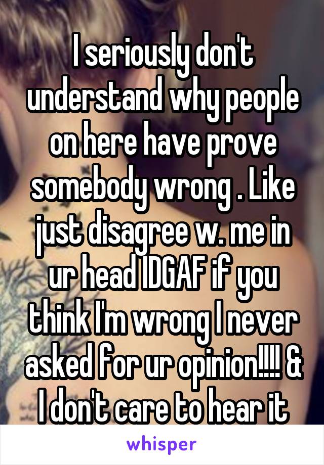 I seriously don't understand why people on here have prove somebody wrong . Like just disagree w. me in ur head IDGAF if you think I'm wrong I never asked for ur opinion!!!! & I don't care to hear it