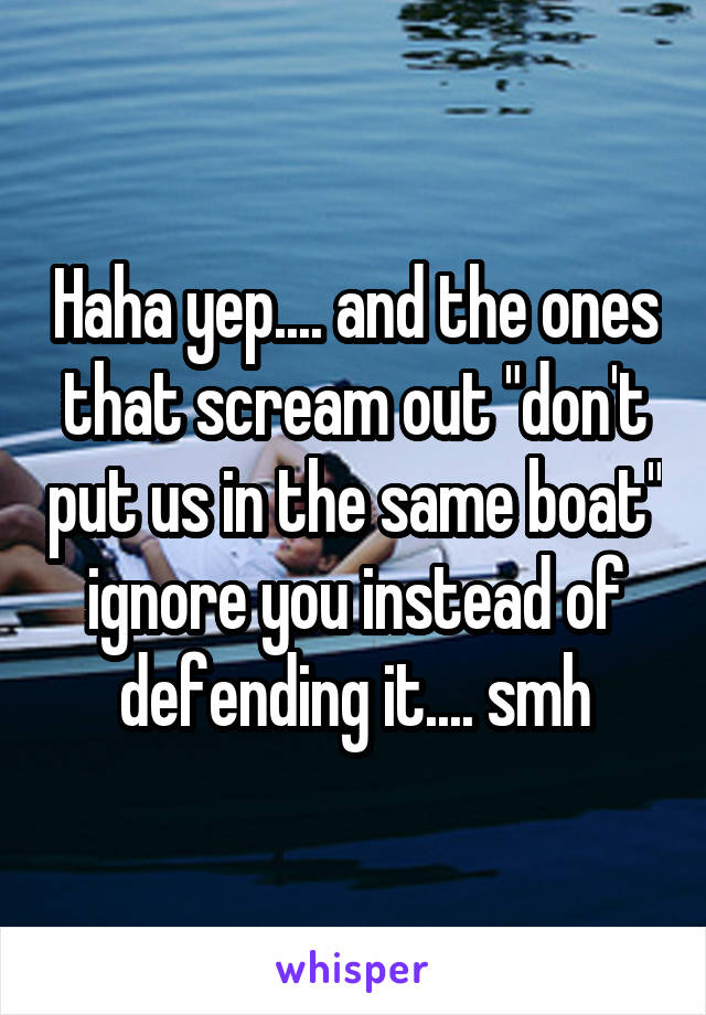 Haha yep.... and the ones that scream out "don't put us in the same boat" ignore you instead of defending it.... smh