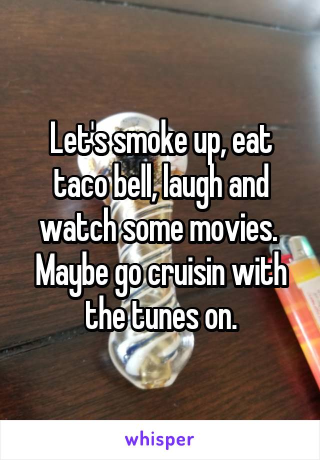 Let's smoke up, eat taco bell, laugh and watch some movies.  Maybe go cruisin with the tunes on.