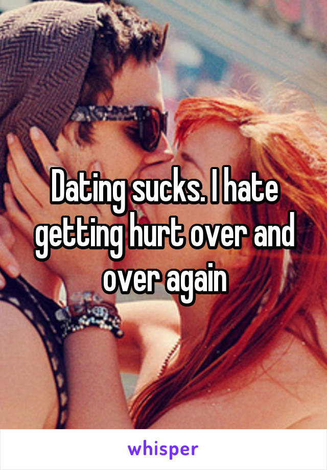 Dating sucks. I hate getting hurt over and over again