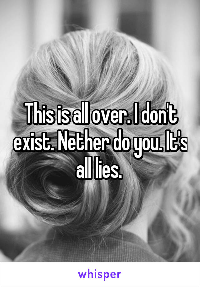 This is all over. I don't exist. Nether do you. It's all lies. 