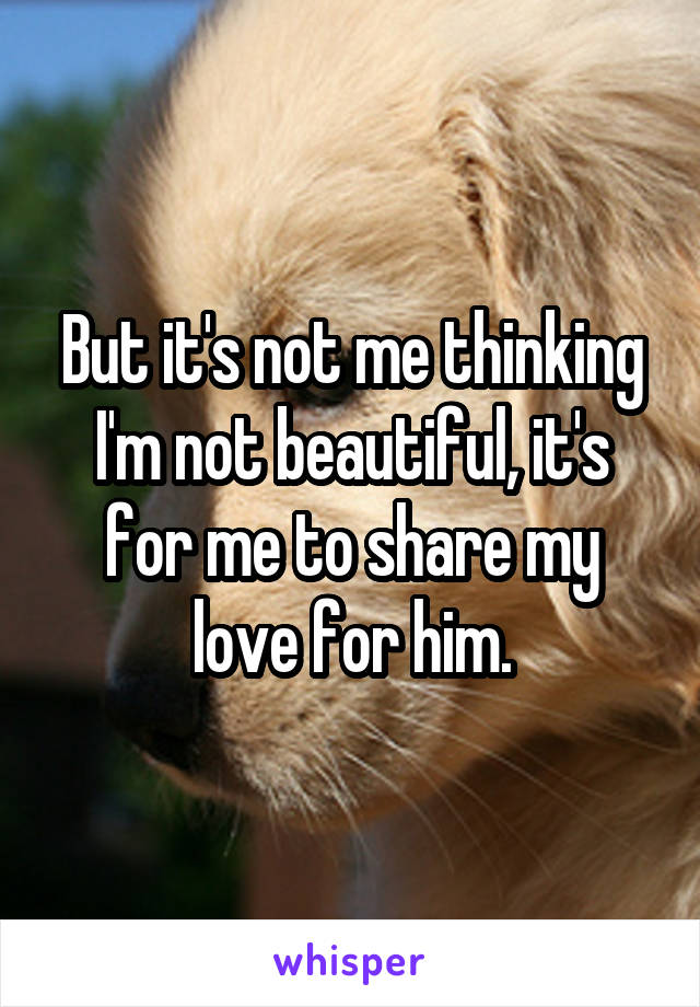 But it's not me thinking I'm not beautiful, it's for me to share my love for him.