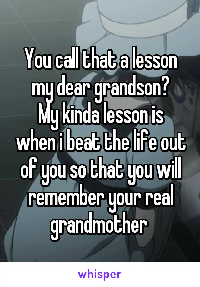 You call that a lesson my dear grandson?
My kinda lesson is when i beat the life out of you so that you will remember your real grandmother 