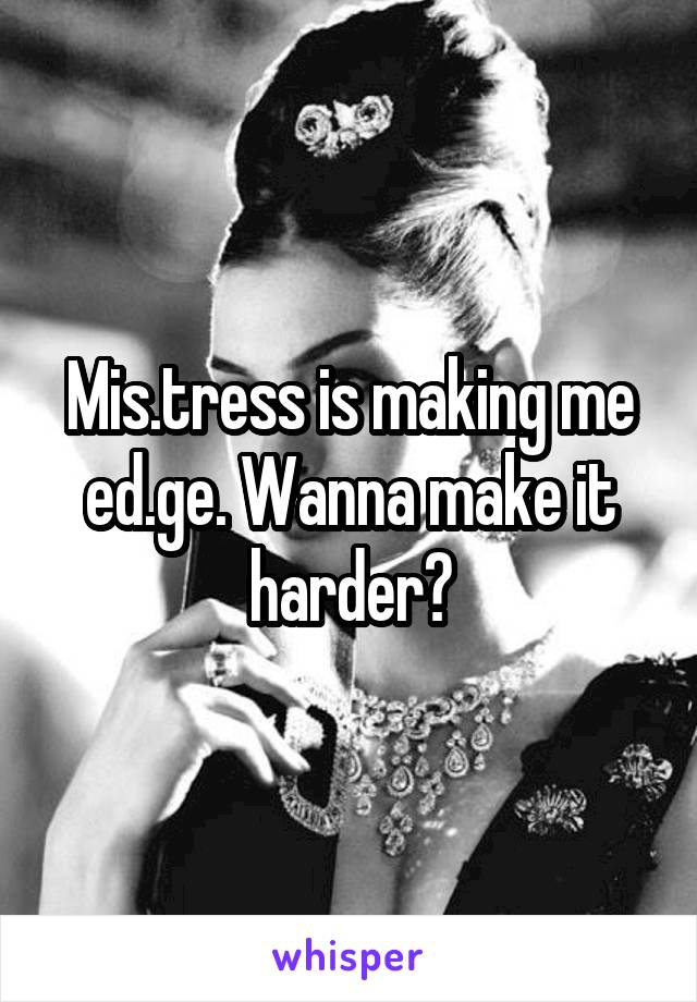 Mis.tress is making me ed.ge. Wanna make it harder?