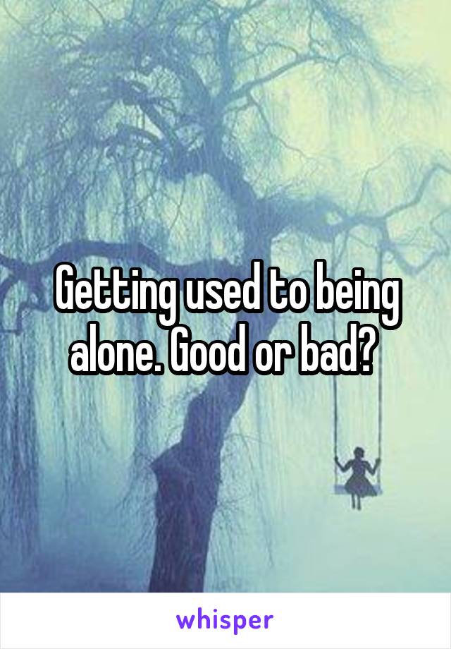 Getting used to being alone. Good or bad? 