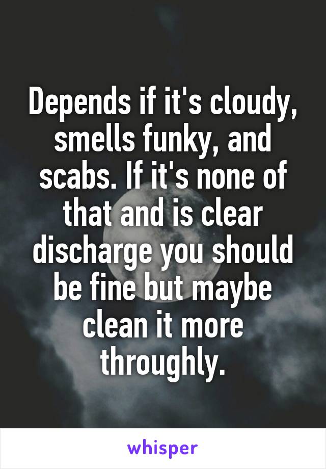 Depends if it's cloudy, smells funky, and scabs. If it's none of that and is clear discharge you should be fine but maybe clean it more throughly.