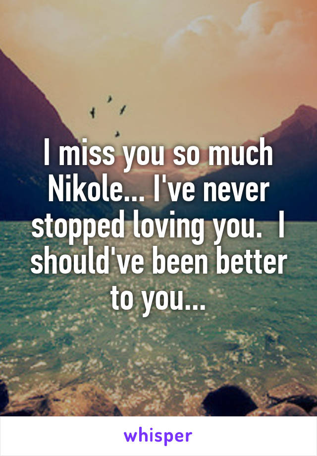 I miss you so much Nikole... I've never stopped loving you.  I should've been better to you...