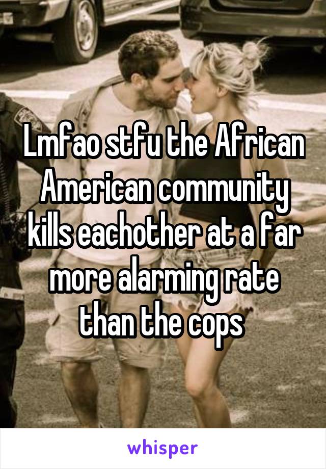 Lmfao stfu the African American community kills eachother at a far more alarming rate than the cops 