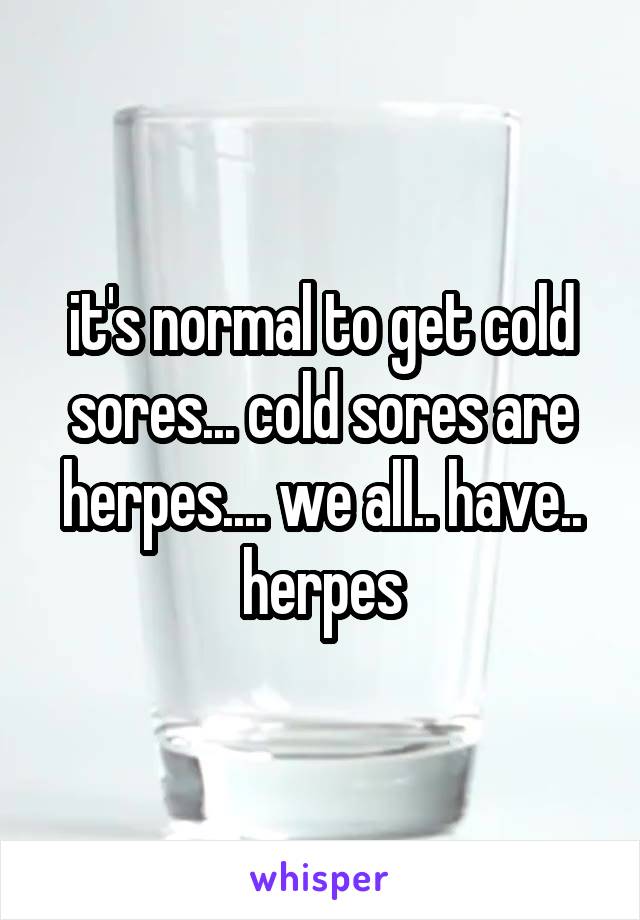 it's normal to get cold sores... cold sores are herpes.... we all.. have.. herpes