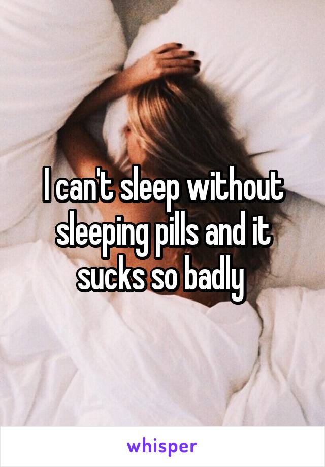 I can't sleep without sleeping pills and it sucks so badly 