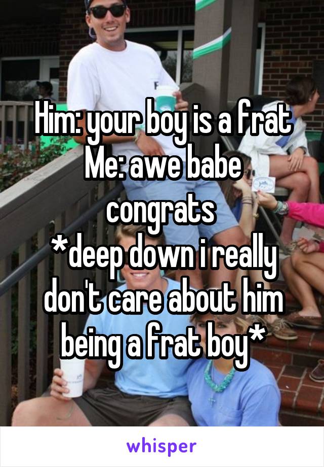 Him: your boy is a frat
Me: awe babe congrats 
*deep down i really don't care about him being a frat boy*