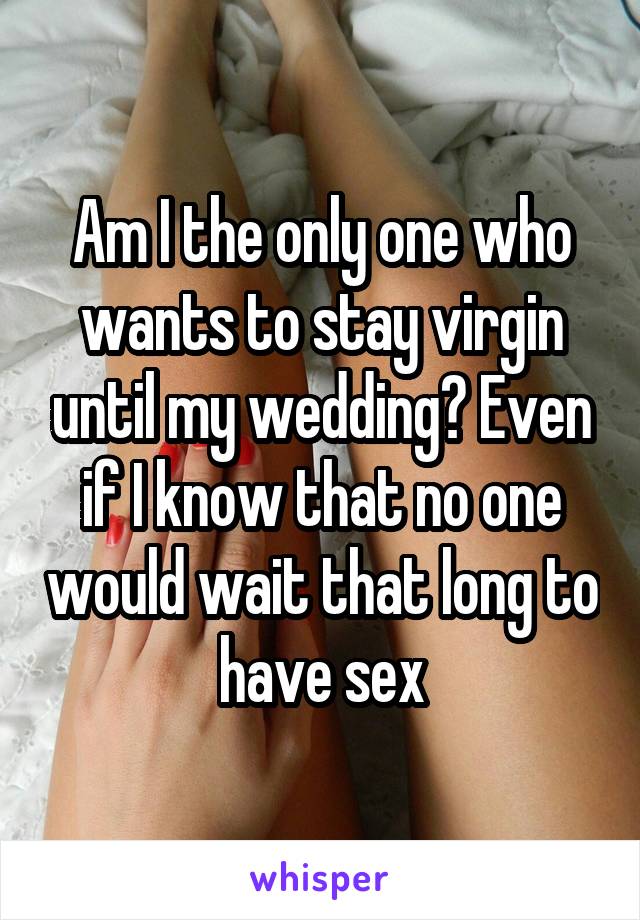 Am I the only one who wants to stay virgin until my wedding? Even if I know that no one would wait that long to have sex