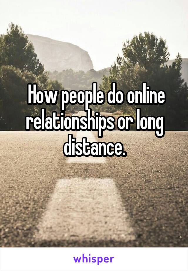  How people do online relationships or long distance.
