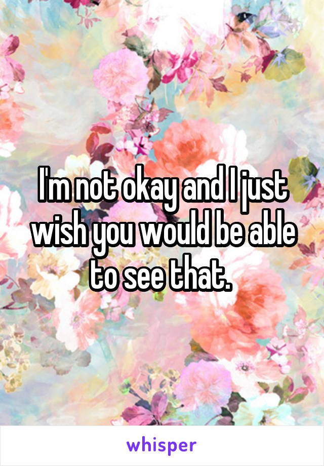 I'm not okay and I just wish you would be able to see that. 