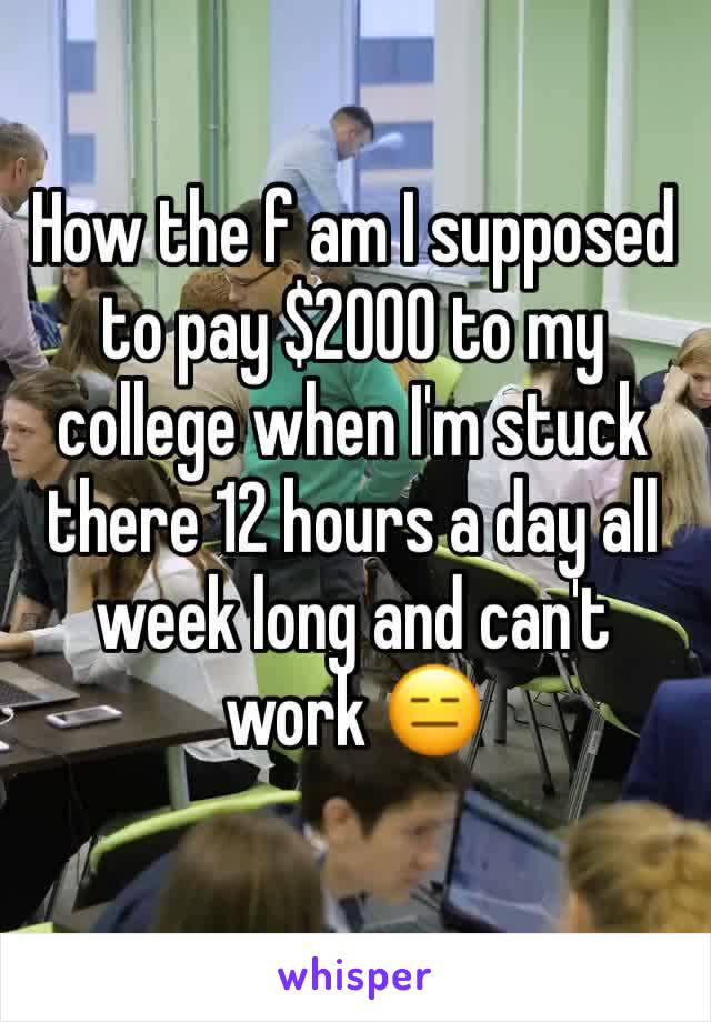 How the f am I supposed to pay $2000 to my college when I'm stuck there 12 hours a day all week long and can't work 😑