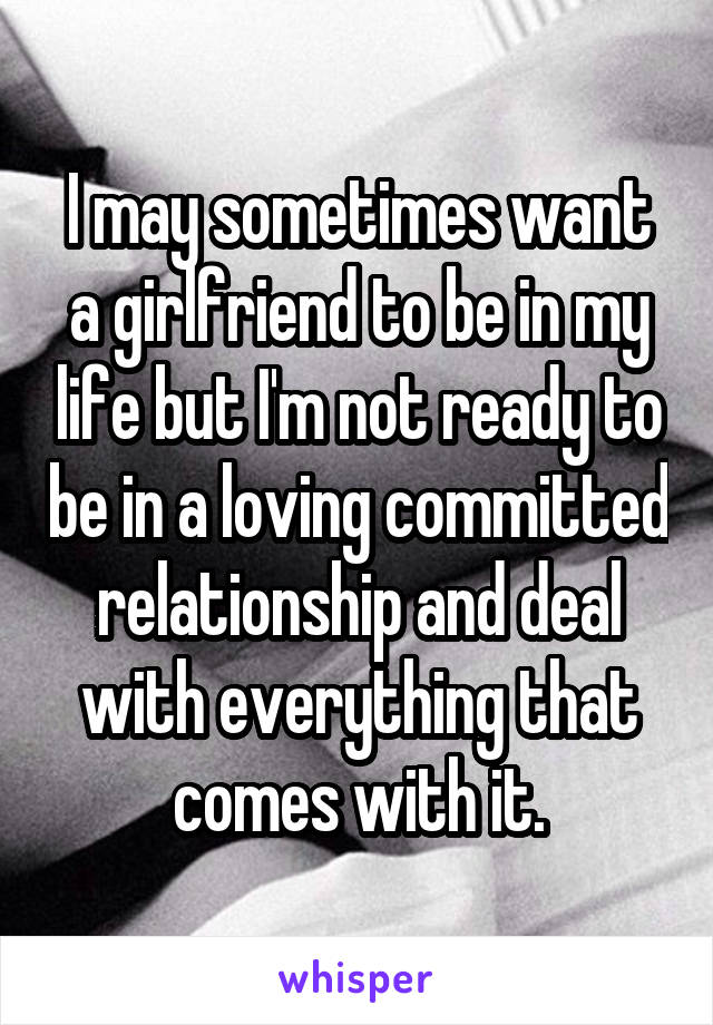 I may sometimes want a girlfriend to be in my life but I'm not ready to be in a loving committed relationship and deal with everything that comes with it.