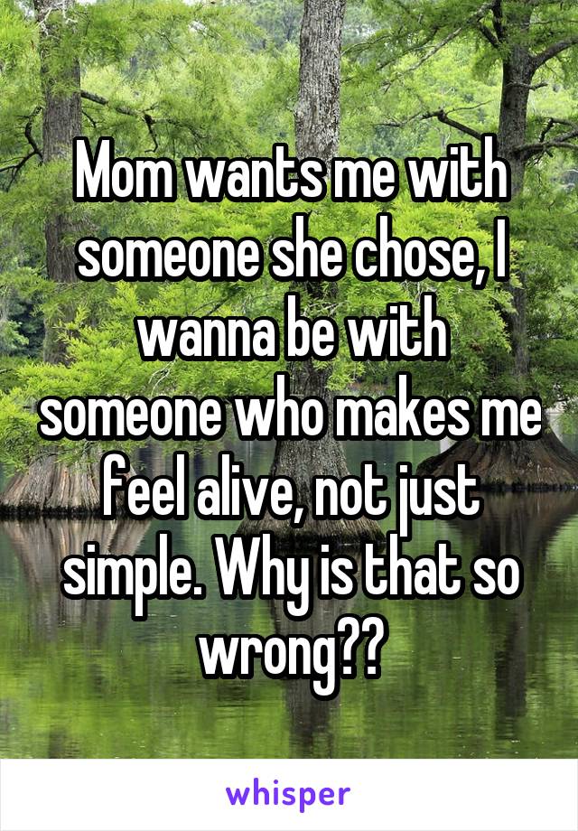 Mom wants me with someone she chose, I wanna be with someone who makes me feel alive, not just simple. Why is that so wrong??