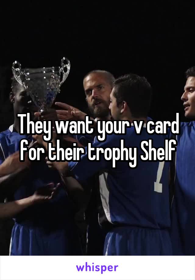 They want your v card for their trophy Shelf