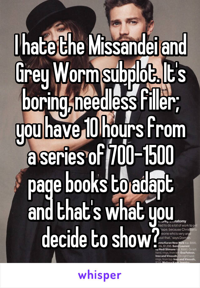 I hate the Missandei and Grey Worm subplot. It's boring, needless filler; you have 10 hours from a series of 700-1500 page books to adapt and that's what you decide to show?