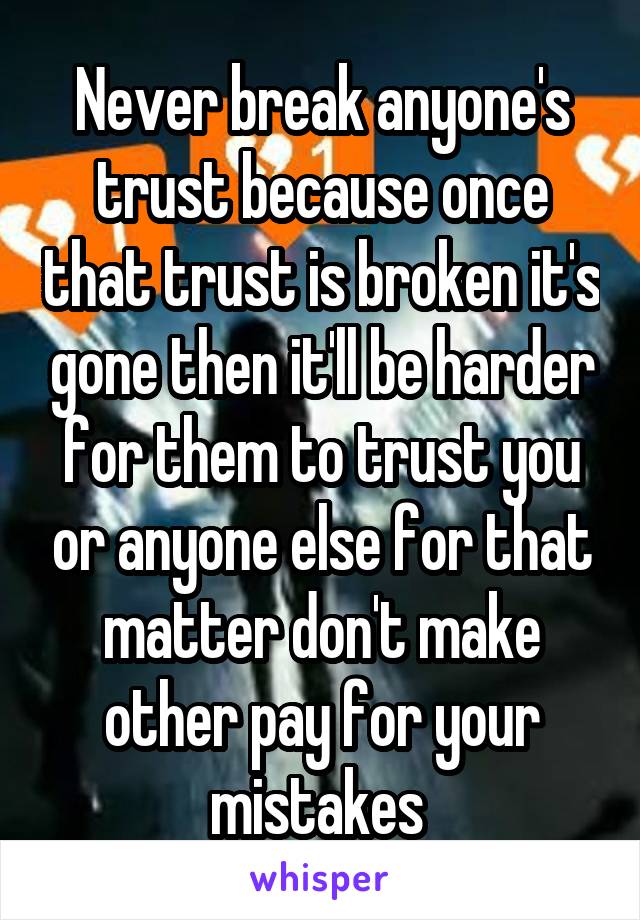 Never break anyone's trust because once that trust is broken it's gone then it'll be harder for them to trust you or anyone else for that matter don't make other pay for your mistakes 