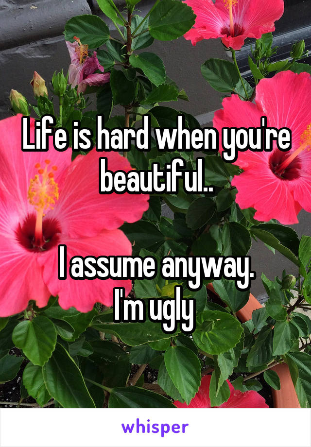 Life is hard when you're beautiful..

I assume anyway.
I'm ugly 