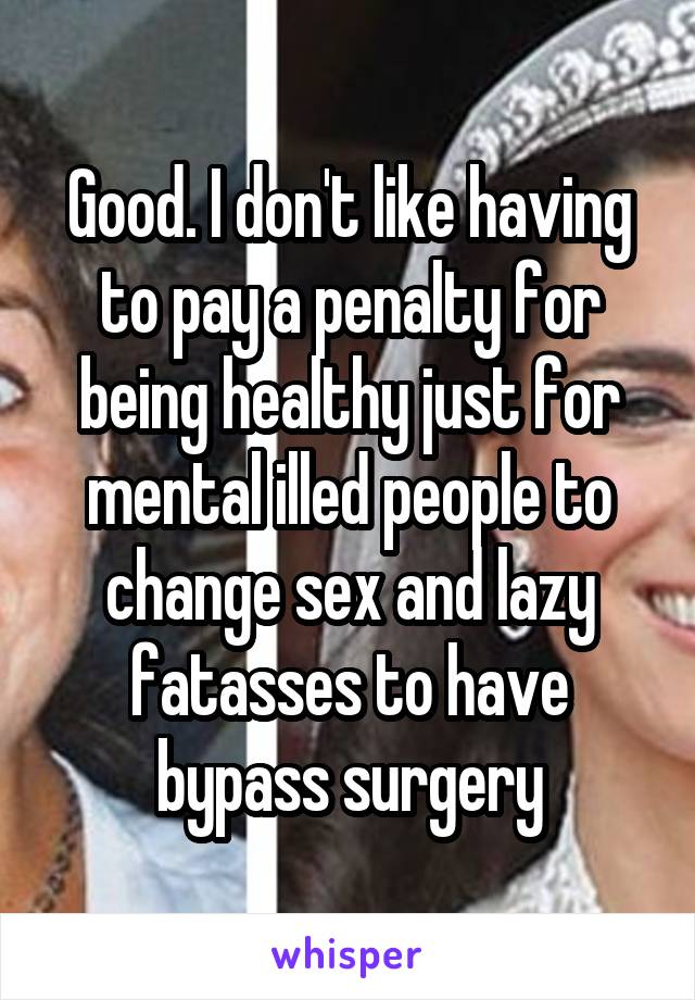 Good. I don't like having to pay a penalty for being healthy just for mental illed people to change sex and lazy fatasses to have bypass surgery