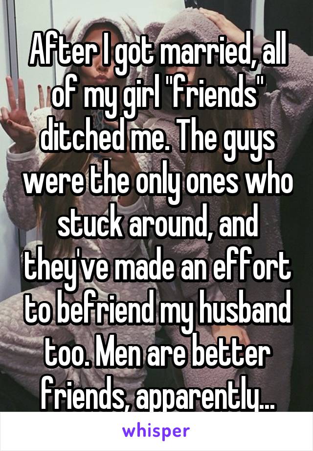 After I got married, all of my girl "friends" ditched me. The guys were the only ones who stuck around, and they've made an effort to befriend my husband too. Men are better friends, apparently...