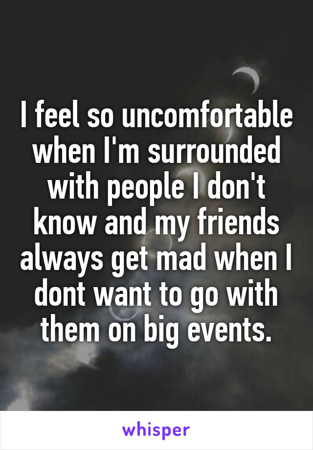 I feel so uncomfortable when I'm surrounded with people I don't know and my friends always get mad when I dont want to go with them on big events.